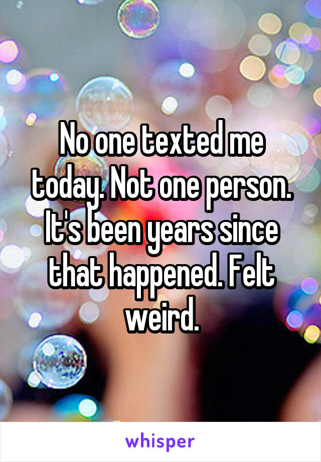 No one texted me today. Not one person. It's been years since that happened. Felt weird.