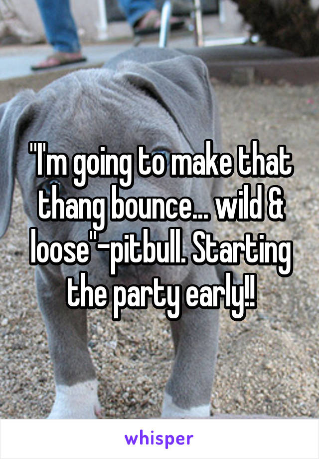 "I'm going to make that thang bounce... wild & loose"-pitbull. Starting the party early!!