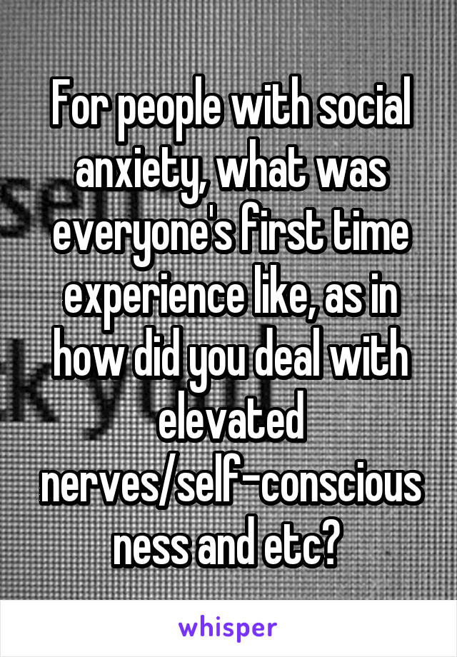 For people with social anxiety, what was everyone's first time experience like, as in how did you deal with elevated nerves/self-consciousness and etc? 