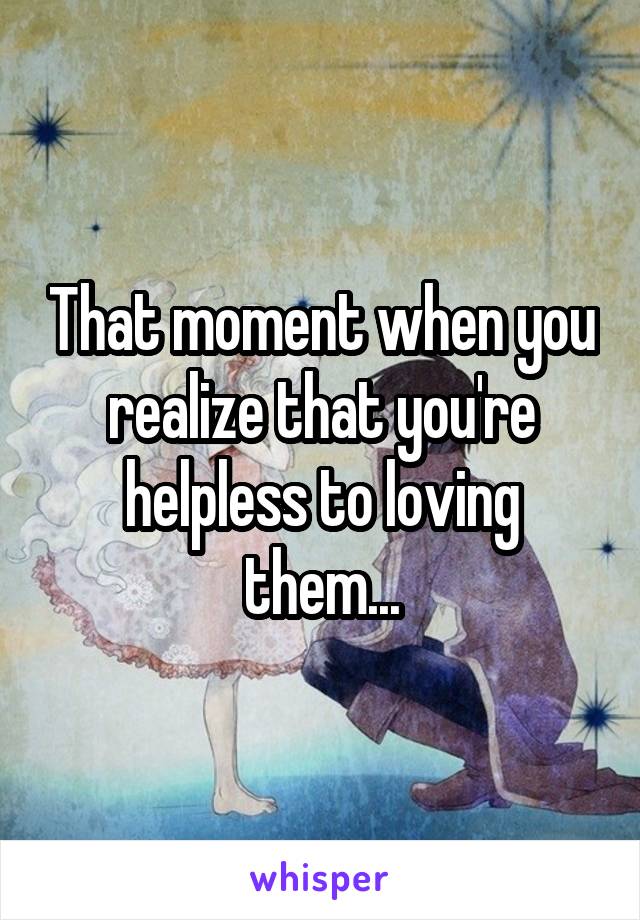 That moment when you realize that you're helpless to loving them...