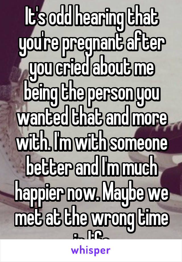 It's odd hearing that you're pregnant after you cried about me being the person you wanted that and more with. I'm with someone better and I'm much happier now. Maybe we met at the wrong time in life