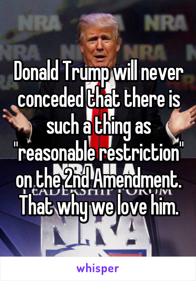 Donald Trump will never conceded that there is such a thing as "reasonable restriction" on the 2nd Amendment. That why we love him.