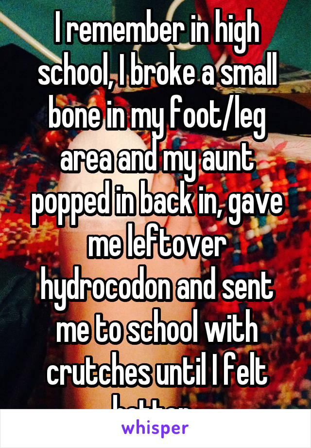 I remember in high school, I broke a small bone in my foot/leg area and my aunt popped in back in, gave me leftover hydrocodon and sent me to school with crutches until I felt better. 