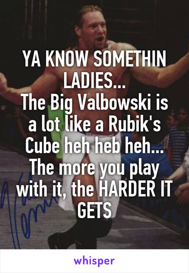 YA KNOW SOMETHIN LADIES...
The Big Valbowski is a lot like a Rubik's Cube heh heb heh...
The more you play with it, the HARDER IT GETS