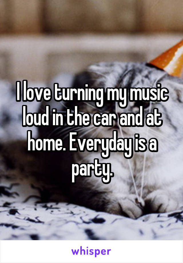 I love turning my music loud in the car and at home. Everyday is a party.