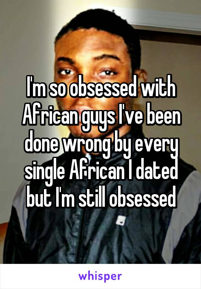 I'm so obsessed with African guys I've been done wrong by every single African I dated but I'm still obsessed