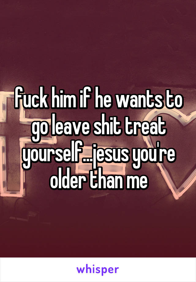 fuck him if he wants to go leave shit treat yourself...jesus you're older than me