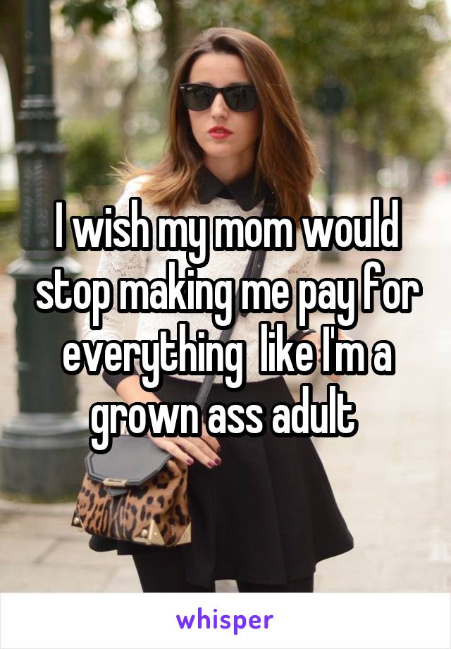 I wish my mom would stop making me pay for everything  like I'm a grown ass adult 