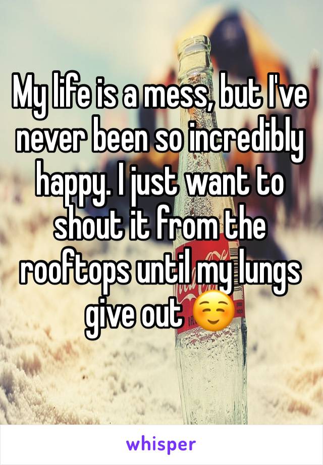 My life is a mess, but I've never been so incredibly happy. I just want to shout it from the rooftops until my lungs give out ☺️