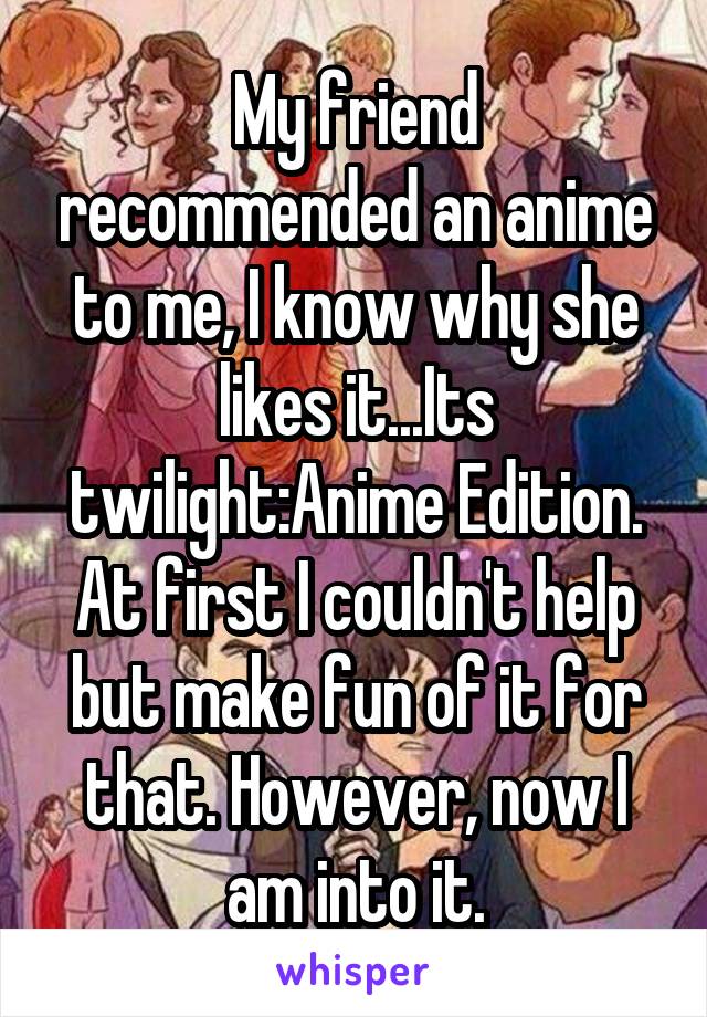 My friend recommended an anime to me, I know why she likes it...Its twilight:Anime Edition. At first I couldn't help but make fun of it for that. However, now I am into it.