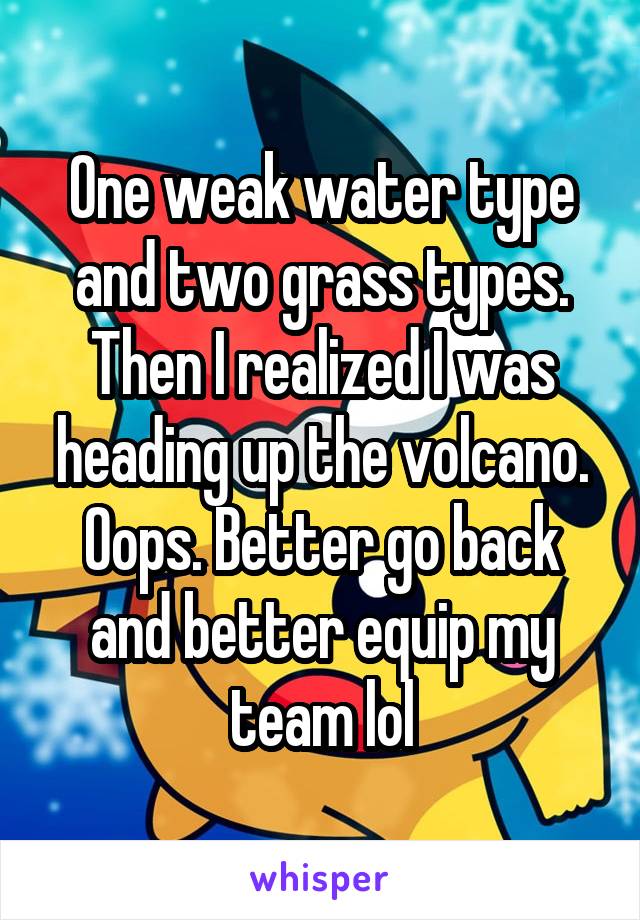 One weak water type and two grass types. Then I realized I was heading up the volcano. Oops. Better go back and better equip my team lol