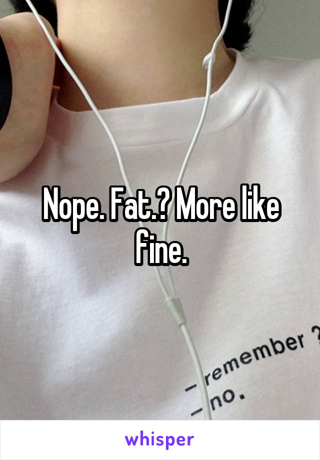 Nope. Fat.? More like fine.