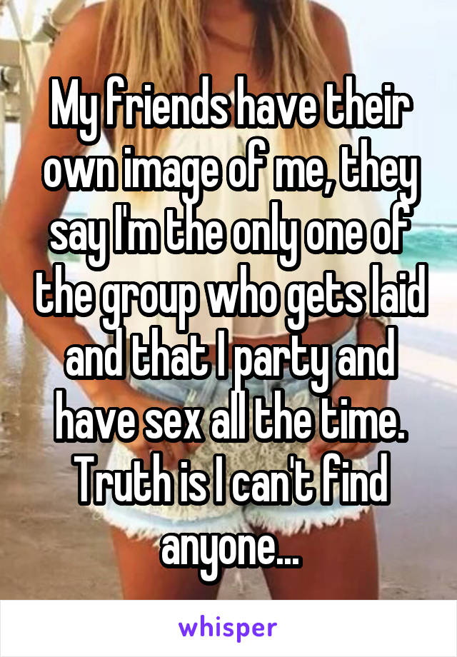 My friends have their own image of me, they say I'm the only one of the group who gets laid and that I party and have sex all the time. Truth is I can't find anyone...