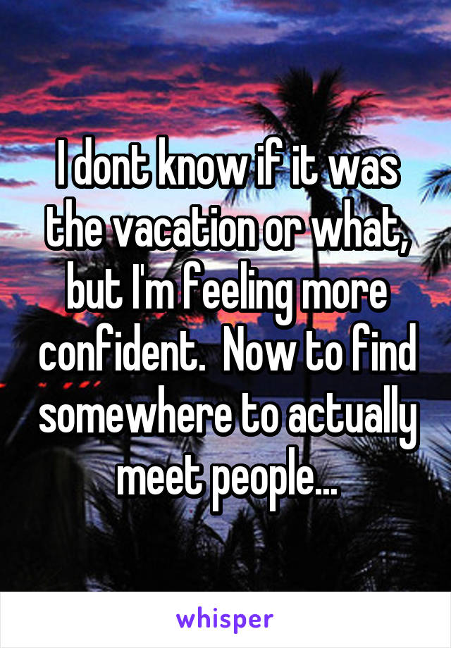 I dont know if it was the vacation or what, but I'm feeling more confident.  Now to find somewhere to actually meet people...