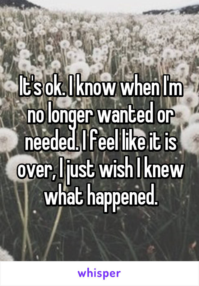 It's ok. I know when I'm no longer wanted or needed. I feel like it is over, I just wish I knew what happened.