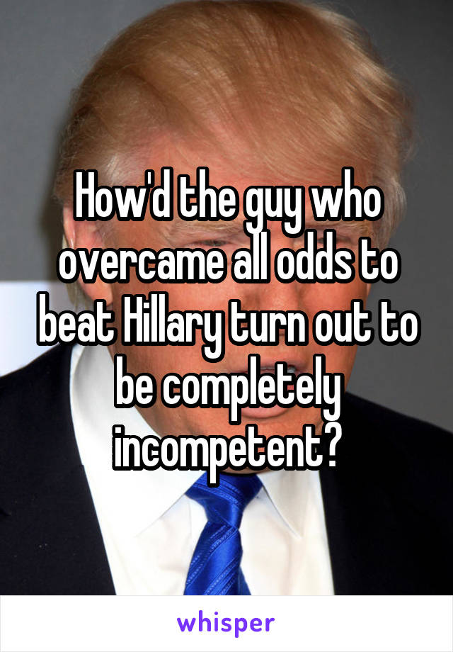 How'd the guy who overcame all odds to beat Hillary turn out to be completely incompetent?