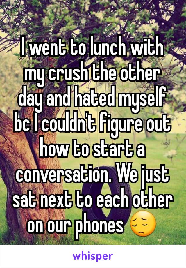 I went to lunch with my crush the other day and hated myself bc I couldn't figure out how to start a conversation. We just sat next to each other on our phones 😔