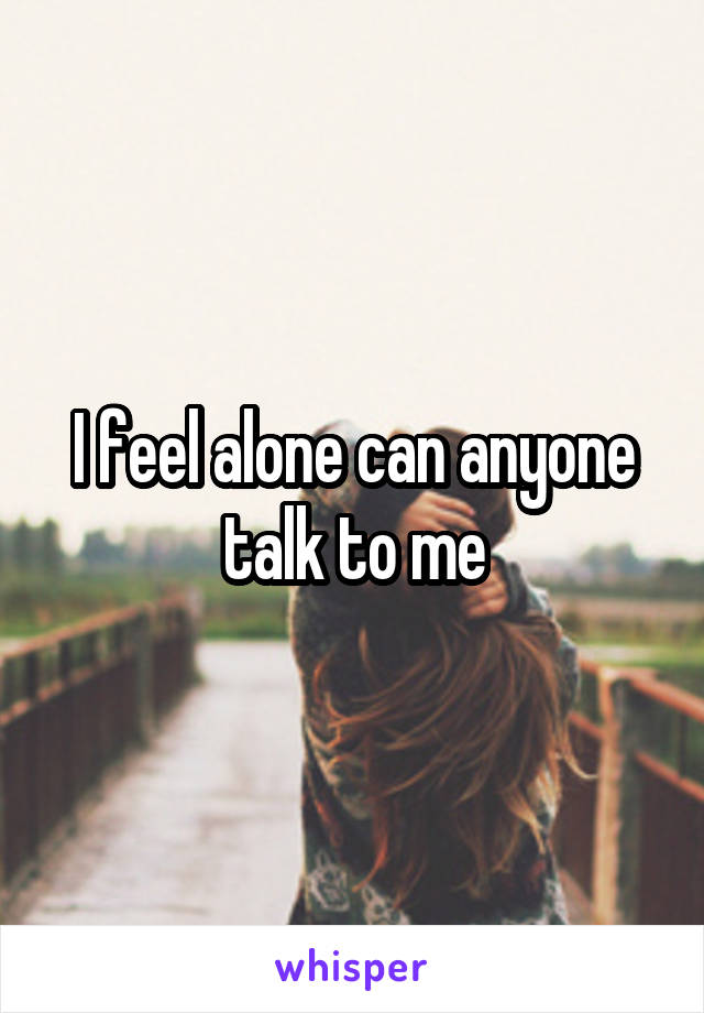 I feel alone can anyone talk to me