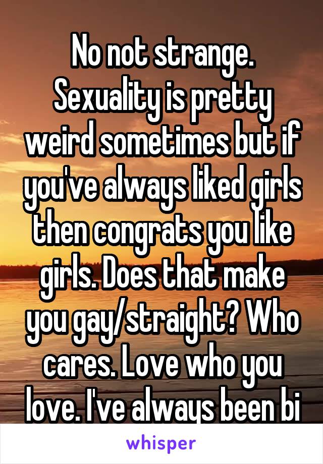 No not strange. Sexuality is pretty weird sometimes but if you've always liked girls then congrats you like girls. Does that make you gay/straight? Who cares. Love who you love. I've always been bi