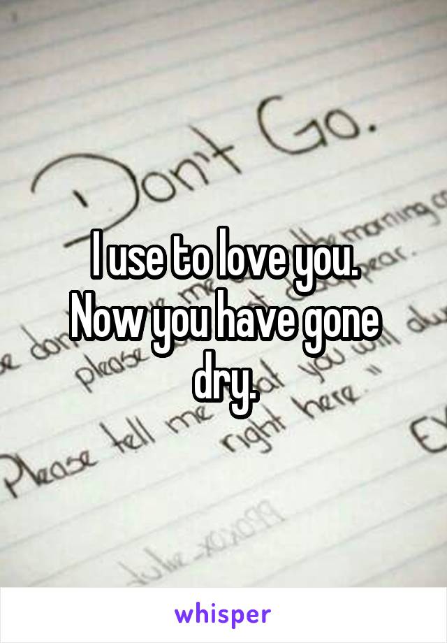 I use to love you.
Now you have gone dry.