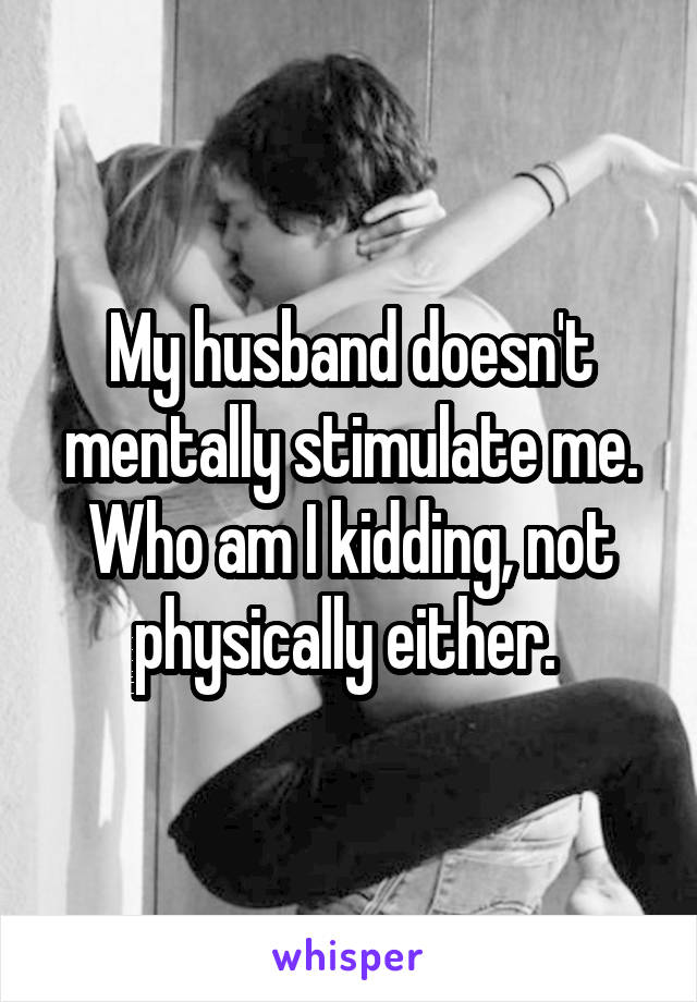 My husband doesn't mentally stimulate me. Who am I kidding, not physically either. 