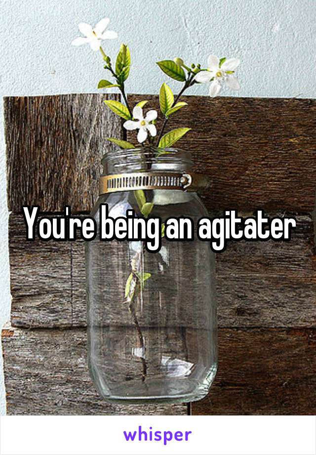 You're being an agitater