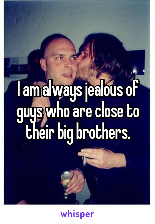 I am always jealous of guys who are close to their big brothers.