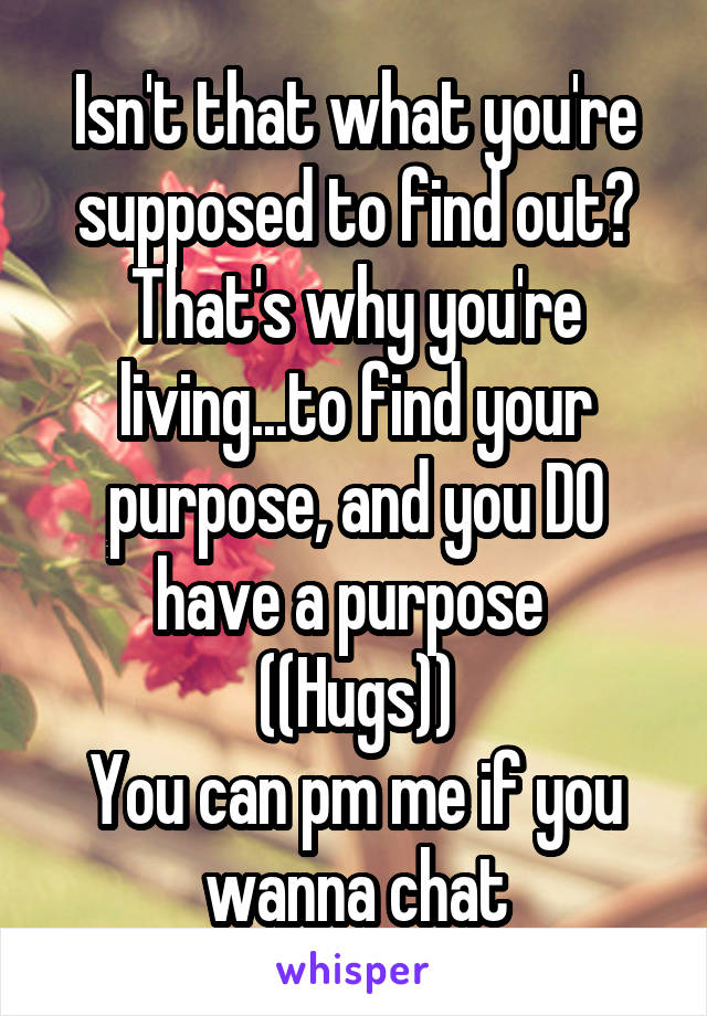 Isn't that what you're supposed to find out? That's why you're living...to find your purpose, and you DO have a purpose 
((Hugs))
You can pm me if you wanna chat