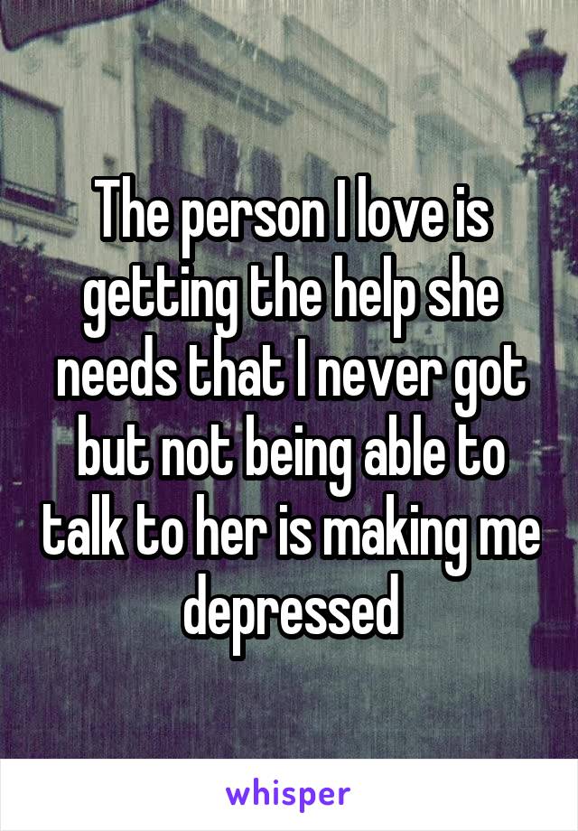 The person I love is getting the help she needs that I never got but not being able to talk to her is making me depressed