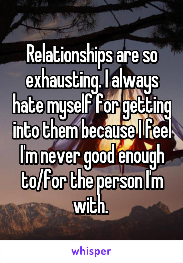 Relationships are so exhausting. I always hate myself for getting into them because I feel I'm never good enough to/for the person I'm with. 