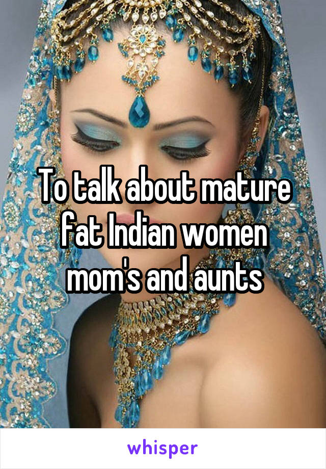 To talk about mature fat Indian women mom's and aunts