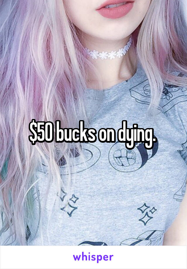 $50 bucks on dying. 