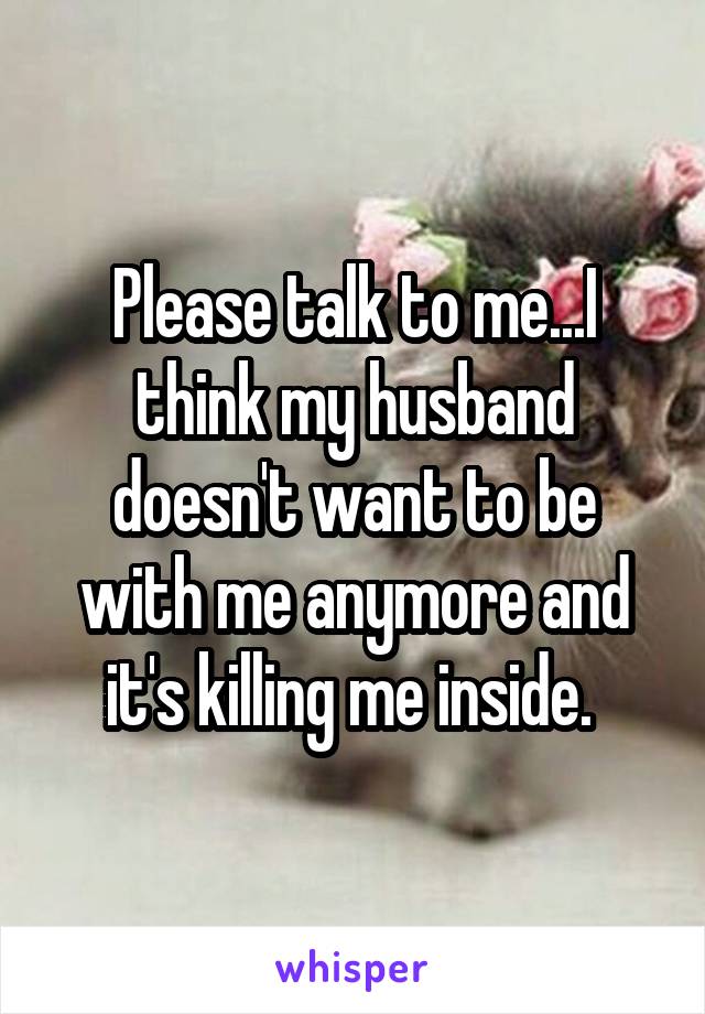 Please talk to me...I think my husband doesn't want to be with me anymore and it's killing me inside. 