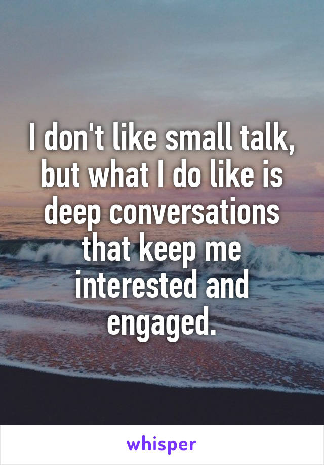 I don't like small talk, but what I do like is deep conversations that keep me interested and engaged.