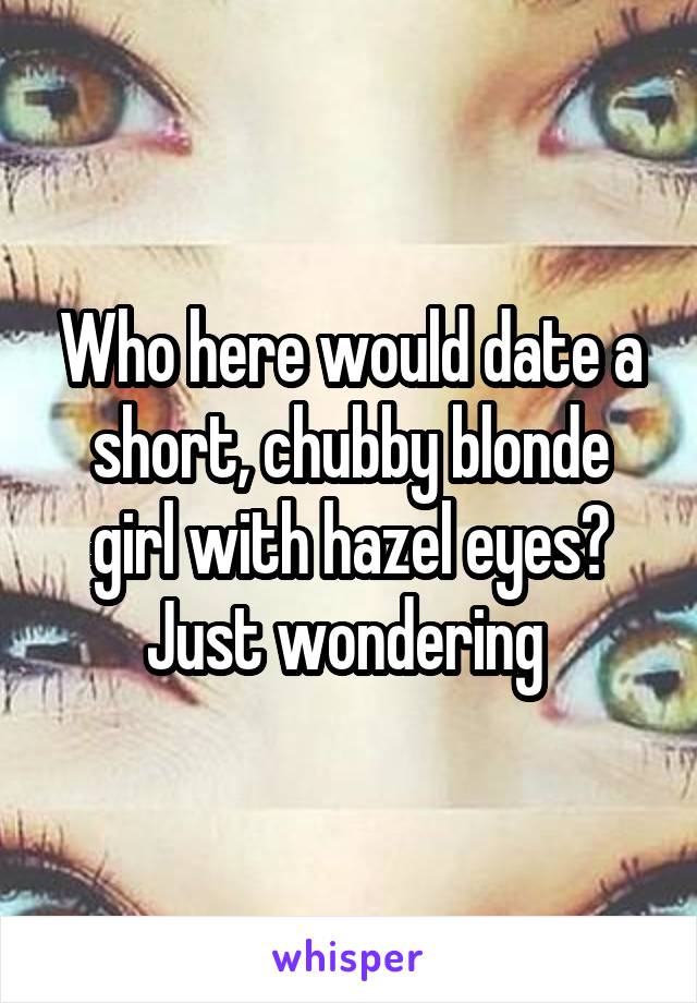 Who here would date a short, chubby blonde girl with hazel eyes? Just wondering 