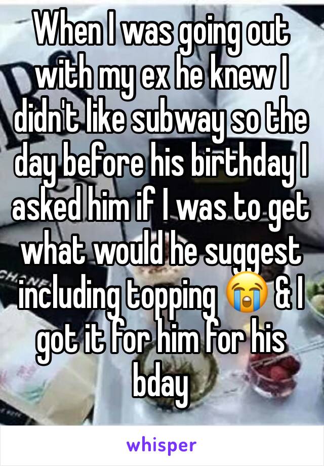 When I was going out with my ex he knew I didn't like subway so the day before his birthday I asked him if I was to get what would he suggest including topping 😭 & I got it for him for his bday