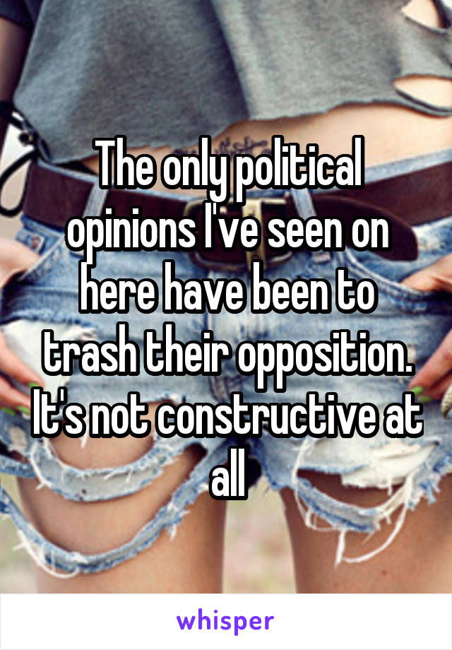 The only political opinions I've seen on here have been to trash their opposition. It's not constructive at all