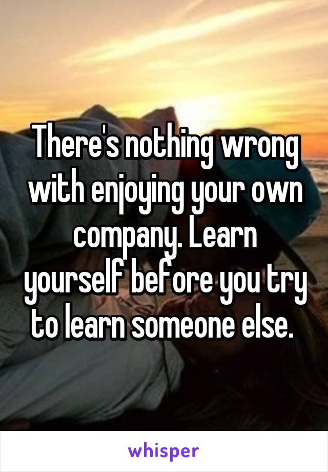  There's nothing wrong with enjoying your own company. Learn yourself before you try to learn someone else. 