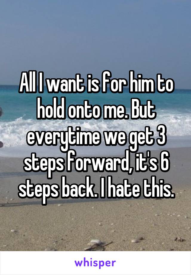 All I want is for him to hold onto me. But everytime we get 3 steps forward, it's 6 steps back. I hate this.