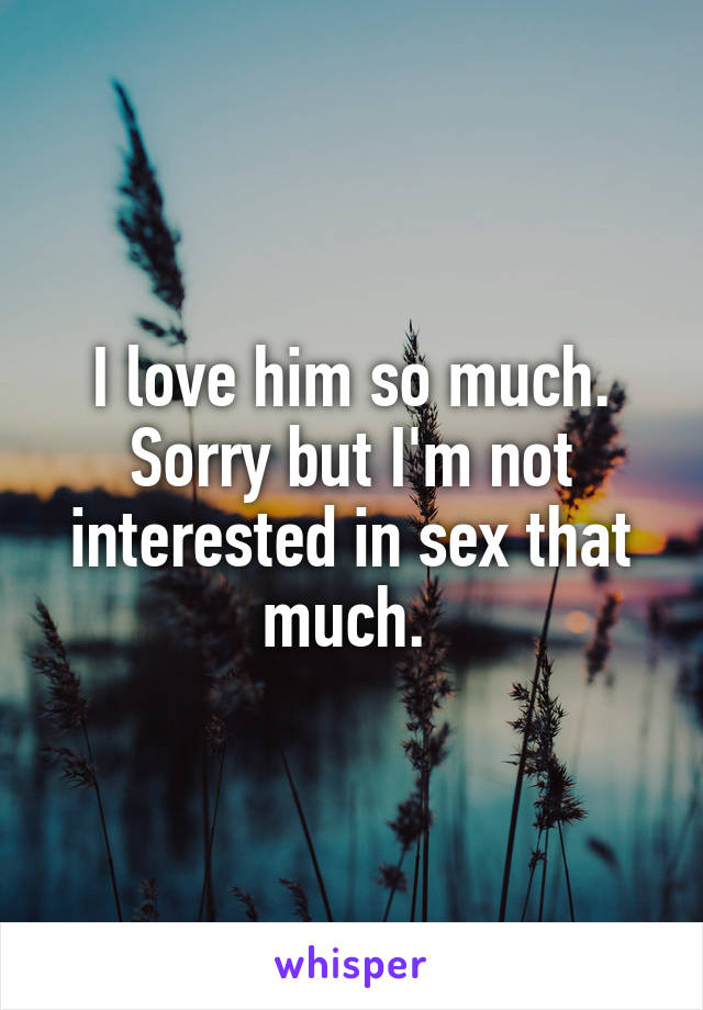 I love him so much. Sorry but I'm not interested in sex that much. 