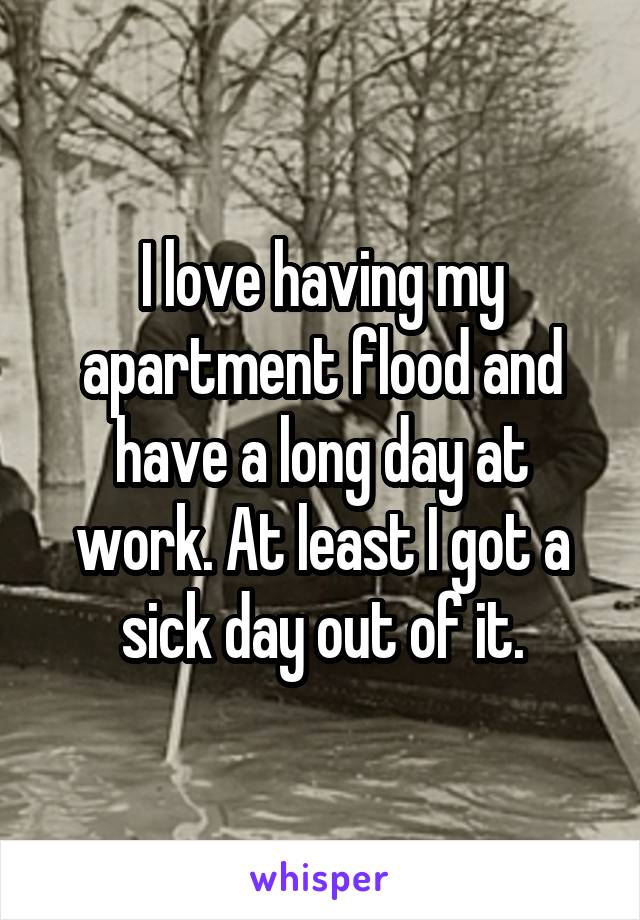 I love having my apartment flood and have a long day at work. At least I got a sick day out of it.