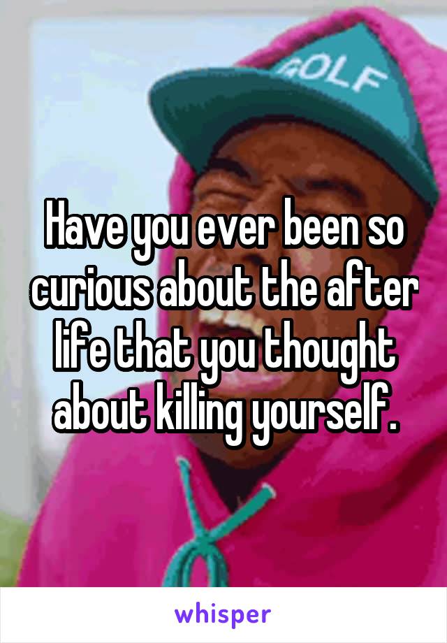 Have you ever been so curious about the after life that you thought about killing yourself.