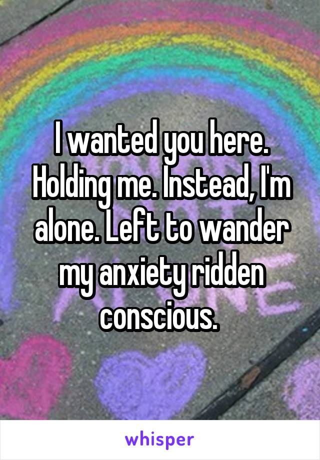 I wanted you here. Holding me. Instead, I'm alone. Left to wander my anxiety ridden conscious. 