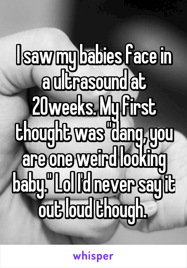 I saw my babies face in a ultrasound at 20weeks. My first thought was "dang, you are one weird looking baby." Lol I'd never say it out loud though. 