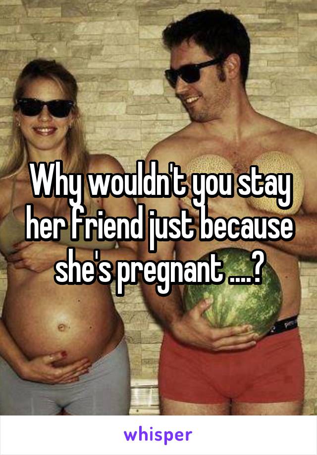 Why wouldn't you stay her friend just because she's pregnant ....?