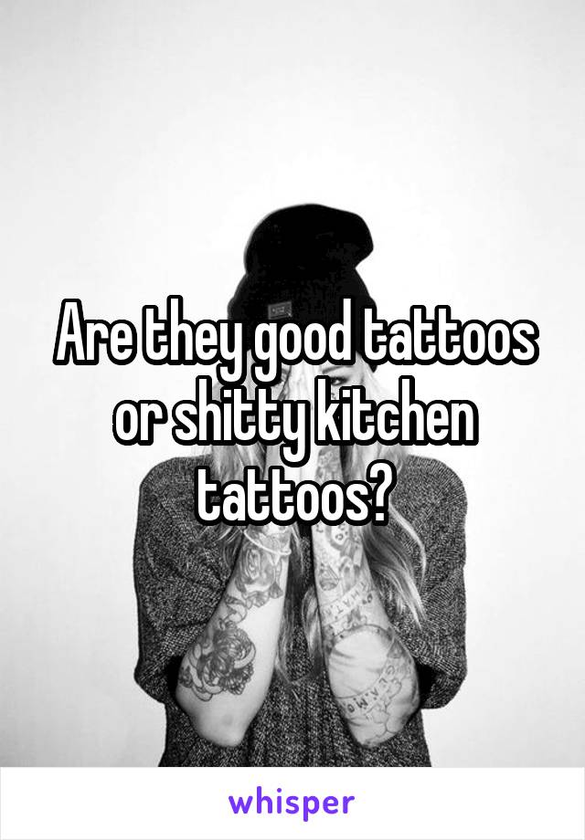 Are they good tattoos or shitty kitchen tattoos?