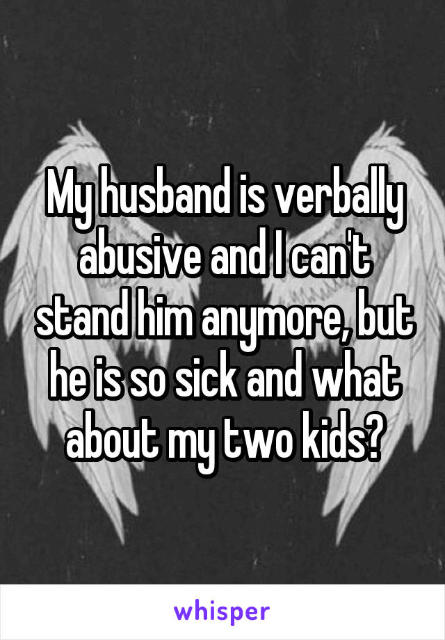 My husband is verbally abusive and I can't stand him anymore, but he is so sick and what about my two kids?