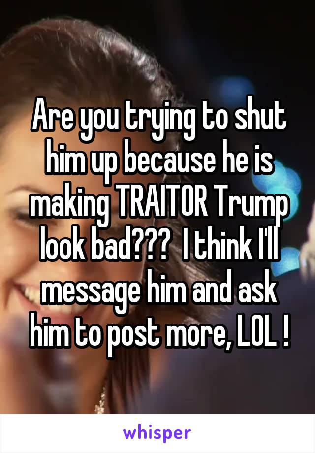 Are you trying to shut him up because he is making TRAITOR Trump look bad???  I think I'll message him and ask him to post more, LOL !