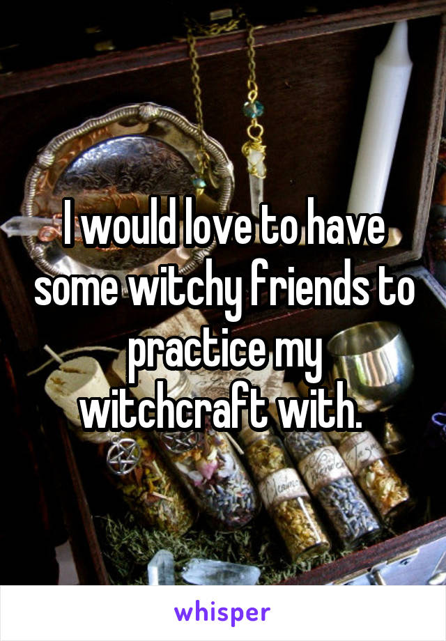 I would love to have some witchy friends to practice my witchcraft with. 