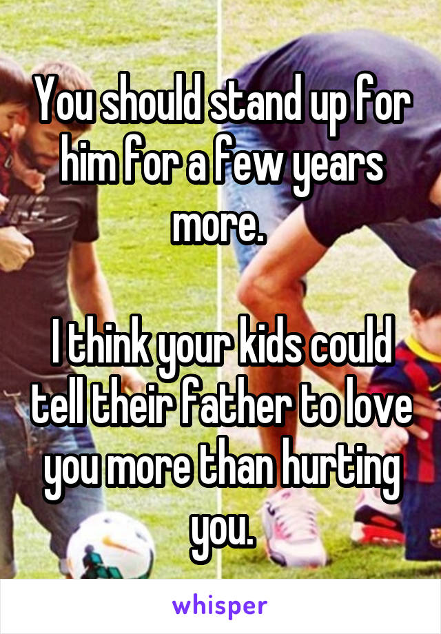 You should stand up for him for a few years more. 

I think your kids could tell their father to love you more than hurting you.